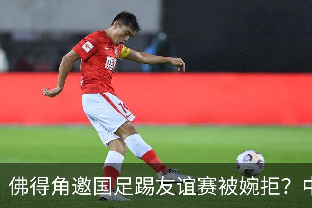 佛得角邀国足踢友谊赛被婉拒？中国足协回应：消息不实
